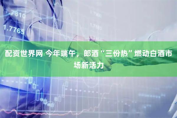 配资世界网 今年端午，郎酒“三份热”燃动白酒市场新活力