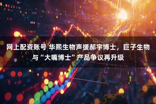 网上配资账号 华熙生物声援郝宇博士，巨子生物与“大嘴博士”产品争议再升级
