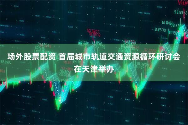 场外股票配资 首届城市轨道交通资源循环研讨会在天津举办