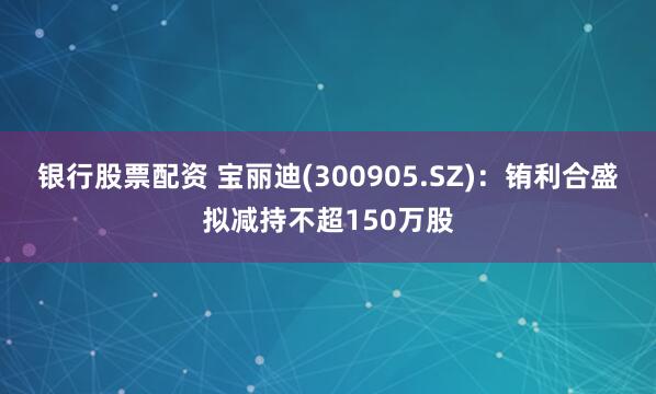 银行股票配资 宝丽迪(300905.SZ)：铕利合盛拟减持不超150万股