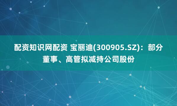 配资知识网配资 宝丽迪(300905.SZ)：部分董事、高管拟减持公司股份
