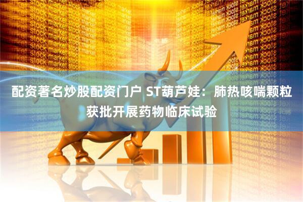配资著名炒股配资门户 ST葫芦娃：肺热咳喘颗粒获批开展药物临床试验