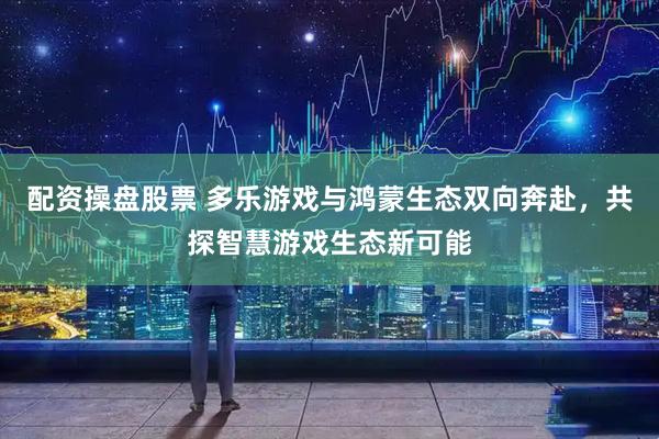 配资操盘股票 多乐游戏与鸿蒙生态双向奔赴，共探智慧游戏生态新可能