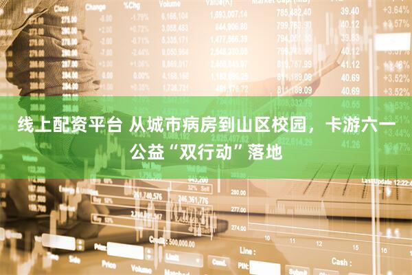 线上配资平台 从城市病房到山区校园，卡游六一公益“双行动”落地