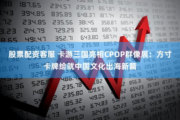 股票配资客服 卡游三国亮相CPOP群像展：方寸卡牌绘就中国文化出海新篇