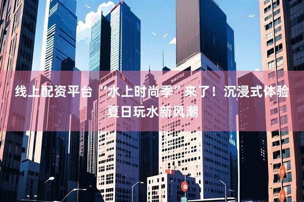 线上配资平台 “水上时尚季”来了！沉浸式体验夏日玩水新风潮