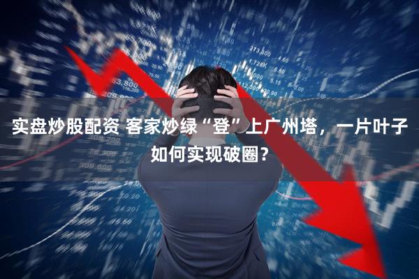 实盘炒股配资 客家炒绿“登”上广州塔，一片叶子如何实现破圈？