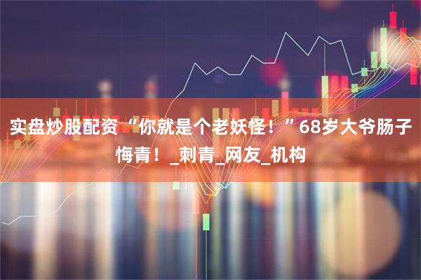 实盘炒股配资 “你就是个老妖怪！”68岁大爷肠子悔青！_刺青_网友_机构