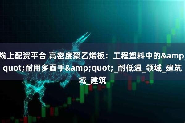 线上配资平台 高密度聚乙烯板：工程塑料中的&quot;耐用多面手&quot;_耐低温_领域_建筑