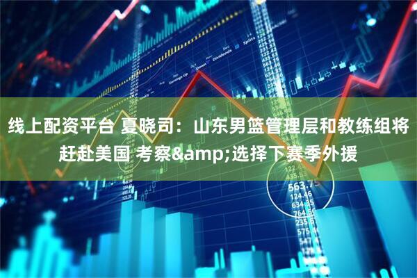 线上配资平台 夏晓司：山东男篮管理层和教练组将赶赴美国 考察&选择下赛季外援