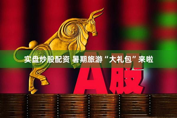 实盘炒股配资 暑期旅游“大礼包”来啦