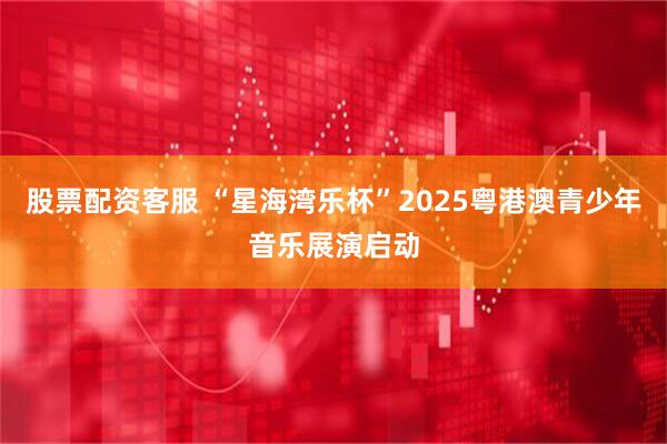 股票配资客服 “星海湾乐杯”2025粤港澳青少年音乐展演启动