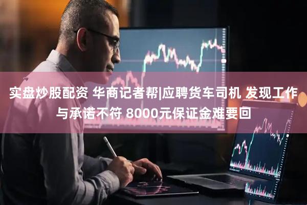 实盘炒股配资 华商记者帮|应聘货车司机 发现工作与承诺不符 8000元保证金难要回