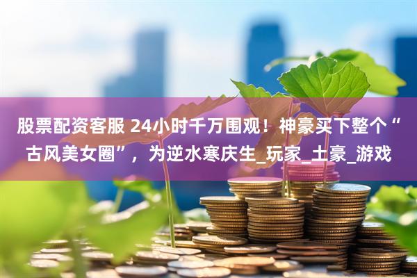 股票配资客服 24小时千万围观！神豪买下整个“古风美女圈”，为逆水寒庆生_玩家_土豪_游戏