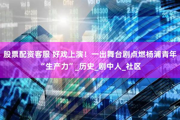 股票配资客服 好戏上演！一出舞台剧点燃杨浦青年“生产力”_历史_剧中人_社区