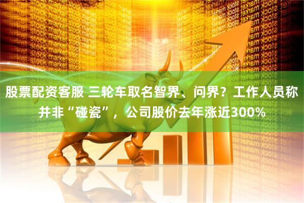 股票配资客服 三轮车取名智界、问界？工作人员称并非“碰瓷”，公司股价去年涨近300%