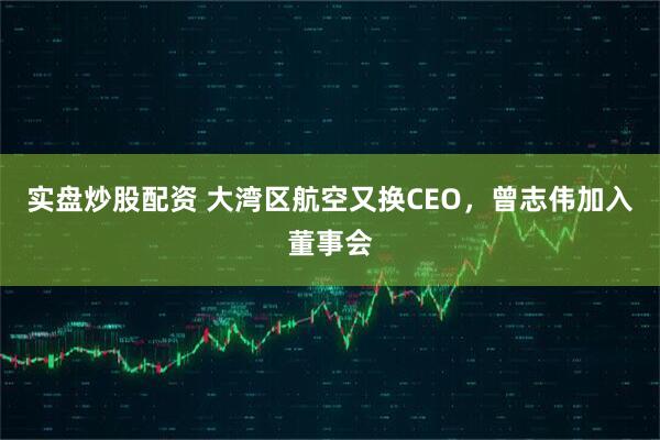 实盘炒股配资 大湾区航空又换CEO，曾志伟加入董事会