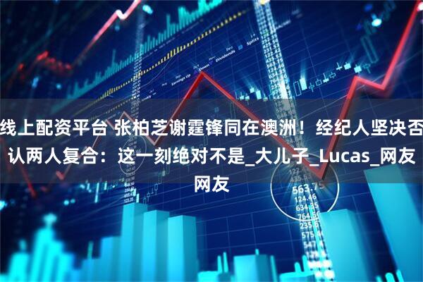 线上配资平台 张柏芝谢霆锋同在澳洲！经纪人坚决否认两人复合：这一刻绝对不是_大儿子_Lucas_网友