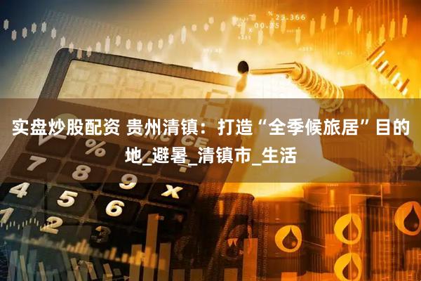 实盘炒股配资 贵州清镇：打造“全季候旅居”目的地_避暑_清镇市_生活