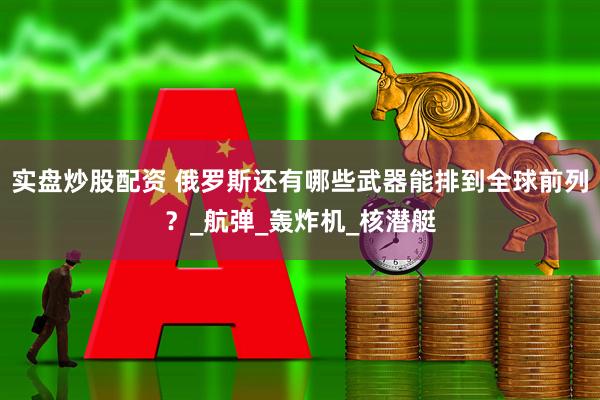 实盘炒股配资 俄罗斯还有哪些武器能排到全球前列？_航弹_轰炸机_核潜艇