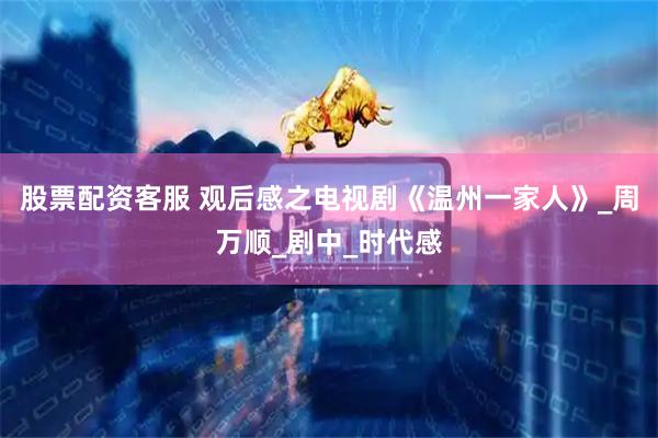 股票配资客服 观后感之电视剧《温州一家人》_周万顺_剧中_时代感