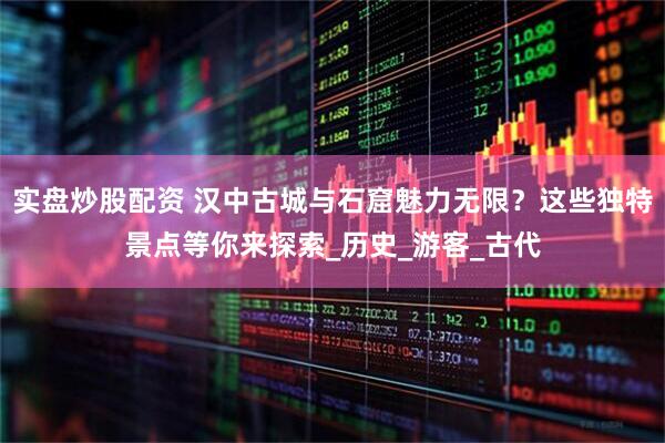 实盘炒股配资 汉中古城与石窟魅力无限？这些独特景点等你来探索_历史_游客_古代