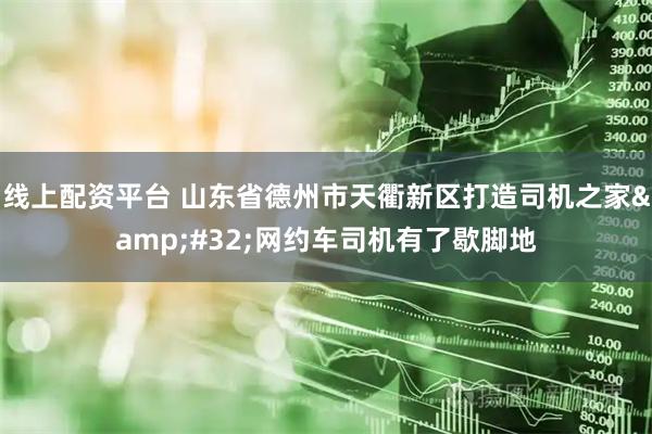 线上配资平台 山东省德州市天衢新区打造司机之家&#32;网约车司机有了歇脚地