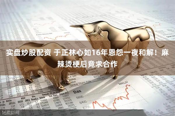 实盘炒股配资 于正林心如16年恩怨一夜和解！麻辣烫梗后竟求合作