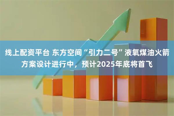 线上配资平台 东方空间“引力二号”液氧煤油火箭方案设计进行中，预计2025年底将首飞