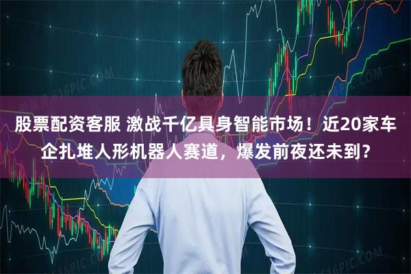 股票配资客服 激战千亿具身智能市场！近20家车企扎堆人形机器人赛道，爆发前夜还未到？