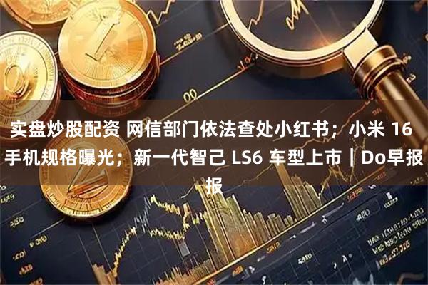 实盘炒股配资 网信部门依法查处小红书；小米 16 手机规格曝光；新一代智己 LS6 车型上市｜Do早报