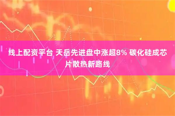 线上配资平台 天岳先进盘中涨超8% 碳化硅成芯片散热新路线