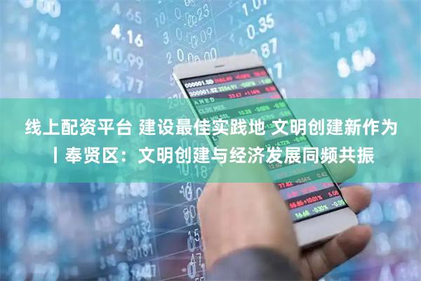 线上配资平台 建设最佳实践地 文明创建新作为丨奉贤区：文明创建与经济发展同频共振