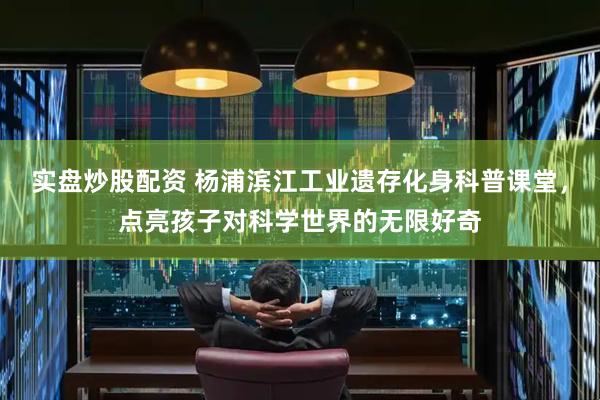 实盘炒股配资 杨浦滨江工业遗存化身科普课堂，点亮孩子对科学世界的无限好奇