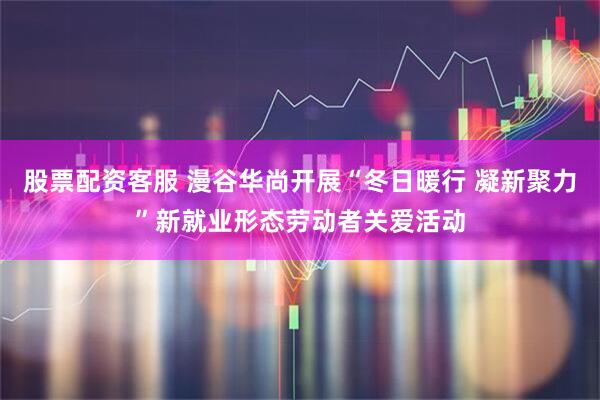 股票配资客服 漫谷华尚开展“冬日暖行 凝新聚力”新就业形态劳动者关爱活动