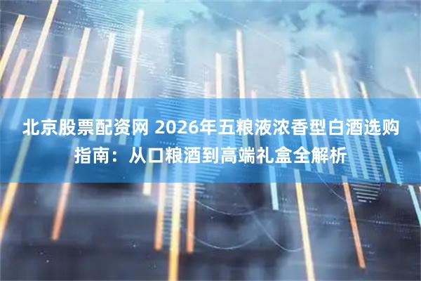 北京股票配资网 2026年五粮液浓香型白酒选购指南：从口粮酒到高端礼盒全解析
