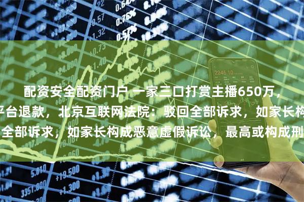 配资安全配资门户 一家三口打赏主播650万，事后“甩锅”孩子要求平台退款，北京互联网法院：驳回全部诉求，如家长构成恶意虚假诉讼，最高或构成刑事犯罪