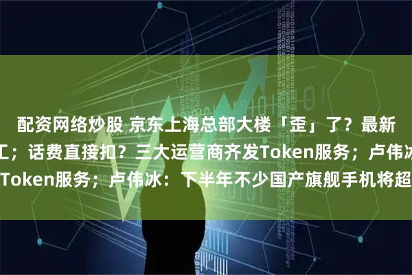配资网络炒股 京东上海总部大楼「歪」了？最新通报：涉事工地已停工；话费直接扣？三大运营商齐发Token服务；卢伟冰：下半年不少国产旗舰手机将超万元